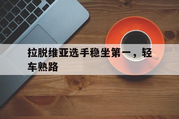 开云官网-关于拉脱维亚选手稳坐第一，轻车熟路的信息