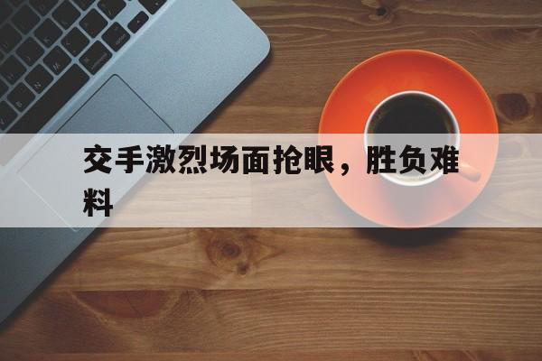 开云平台-关于交手激烈场面抢眼，胜负难料的信息